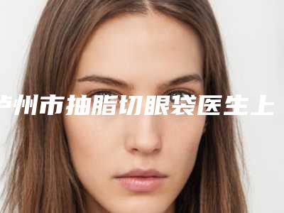 泸州市抽脂切眼袋医生上榜清单前十位综合大盘点-李辑医生大咖口碑擅长揭秘