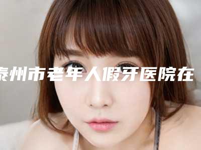 泰州市老年人假牙医院在榜清单前十名实力抗打（泰州市老年人假牙口腔医院都被大家熟知）