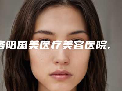 洛阳国美医疗美容医院,洛阳雅美医疗美容你更喜欢哪一家