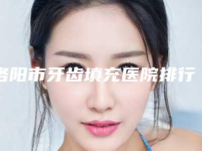 洛阳市牙齿填充医院排行前十位口腔技术哪家好(洛阳市牙齿填充口腔医院在榜内)