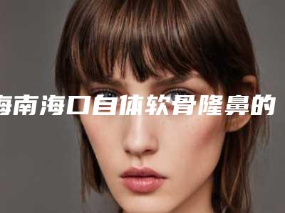 海南海口自体软骨隆鼻的优势(自体软骨隆鼻和假体隆鼻哪个好)