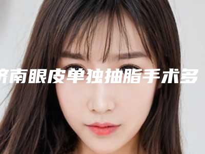 济南眼皮单独抽脂手术多少钱贵不贵