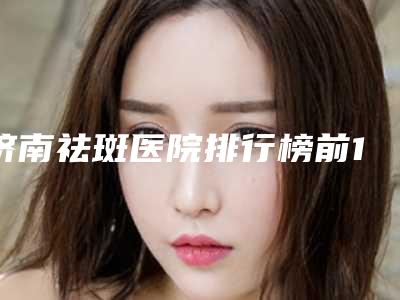 济南祛斑医院排行榜前10名?济南海峡有成熟的技术,也有时尚的审美