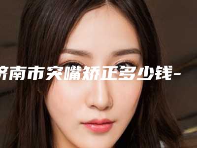 济南市突嘴矫正多少钱-济南市突嘴矫正医院上榜清单top10权威一览
