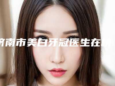 济南市美白牙冠医生在榜名单前十实力一览-济南市美白牙冠口腔医生