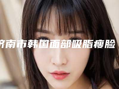 济南市韩国面部吸脂瘦脸哪里整形医院好(济南历下丽容医疗美容诊所口碑实力双靠谱)