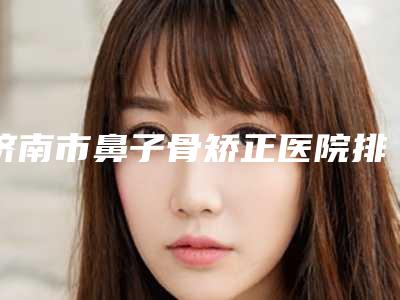 济南市鼻子骨矫正医院排名榜前十口碑之选(济南美莲整形美容门诊部实力圈粉)