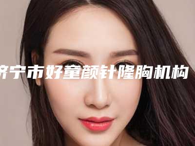 济宁市好童颜针隆胸机构选择哪家好(济宁医学院附属医院美容整形科擅长各种风格)