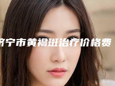 济宁市黄褐斑治疗价格费用表-济宁市黄褐斑治疗价格行情