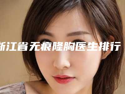 浙江省无痕隆胸医生排行前十医生-江梦龙医生技术强中强对抗