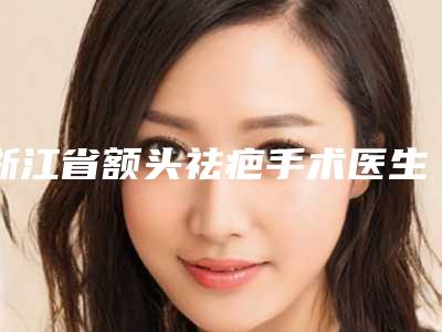 浙江省额头祛疤手术医生在榜名单前八全新一览提醒-浙江省王永盛整形医生
