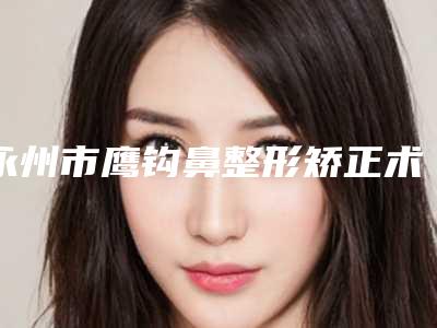 永州市鹰钩鼻整形矫正术最好的医院是哪家(永州市第一人民医院整形科推荐收藏)