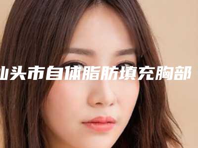 汕头市自体脂肪填充胸部医生排行榜敲定(叶昕医生入围年度精选机构医生)