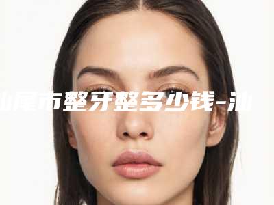 汕尾市整牙整多少钱-汕尾市整牙整医院在榜清单前十强甄选