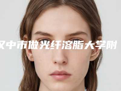 汉中市做光纤溶脂大学附属第二医院整形美容-汉中市做光纤溶脂价格一般是多少