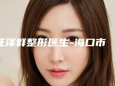 汪泽群整形医生-海口市汪泽群医生腋臭黄金微针这些医生值得选择