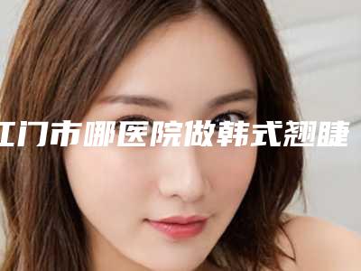江门市哪医院做韩式翘睫毛双眼皮-江门市韩式翘睫毛双眼皮医院排行前十强对外公布