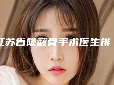 江苏省隆颧骨手术医生排行汇集在此口碑不同寻常-江苏省隆颧骨手术医生