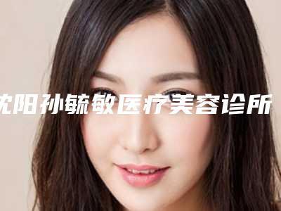 沈阳孙毓敏医疗美容诊所究竟怎么样-推荐王鹏医生,张元龙医生,朴美玉医生