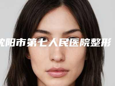 沈阳市第七人民医院整形外科咋地好不好-推荐刘永斌医生,张健医生,王学军医生
