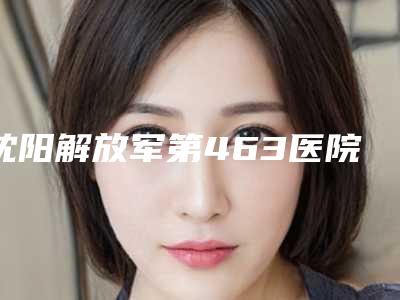 沈阳解放军第463医院美容整形科好不-价格(价目)请看