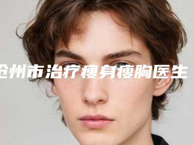 沧州市治疗瘦身瘦胸医生综合实力top10排名强势揭秘-提晓华医生点着看价格表_技术