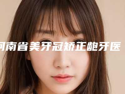 河南省美牙冠矫正龅牙医生排名前十强超全盘点-河南省美牙冠矫正龅牙口腔医生