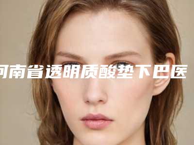 河南省透明质酸垫下巴医院上榜名单前十名次刷新-河南省透明质酸垫下巴整形医院