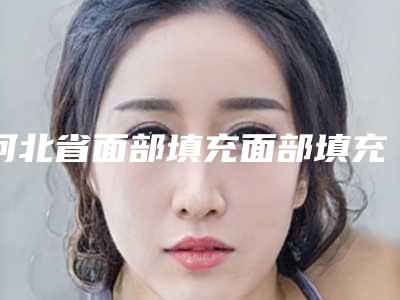 河北省面部填充面部填充医生排名前十名上新-河北省面部填充面部填充整形医生