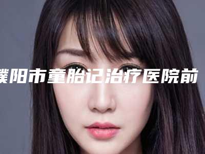 濮阳市童胎记治疗医院前十名排行榜推荐收藏(濮阳市童胎记治疗整形医院)