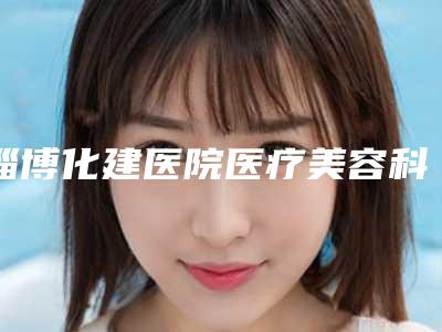 淄博化建医院医疗美容科怎么样-价格价位表热门项目新鲜出炉