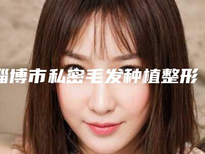 淄博市私密毛发种植整形医院上榜清单前十强综合参考(淄博美之元整形美容门诊部辨识度都比较高)