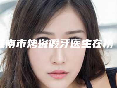 淮南市烤瓷假牙医生在榜清单top10强榜全新参考-淮南市曾宪芳口腔医生