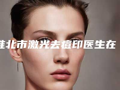 淮北市激光去痘印医生在榜名单前十位一一盘点(方应丽医生建议收藏)