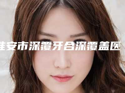 淮安市深覆牙合深覆盖医院上榜清单公立or私立挑花眼(淮安涟水牙知道口腔诊所成功入围)