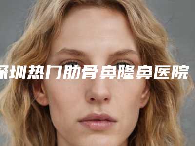 深圳热门肋骨鼻隆鼻医院排名榜：优势与价格预览 2025版