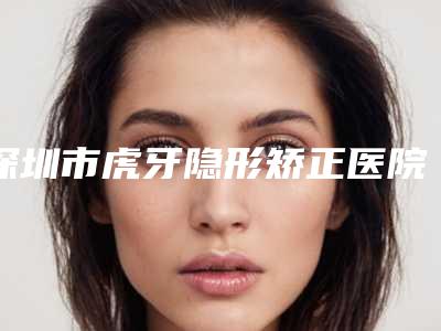 深圳市虎牙隐形矫正医院在榜名单前十名曝光(深圳市虎牙隐形矫正口腔医院诊所可深入了解)