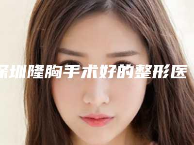 深圳隆胸手术好的整形医院排名前十_隆胸技术最好的整形医院
