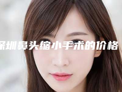 深圳鼻头缩小手术的价格多少(缩小鼻头手术一般多少钱)