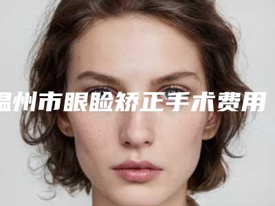 温州市眼睑矫正手术费用表明细推荐-温州市眼睑矫正手术医院价格需要多少啊