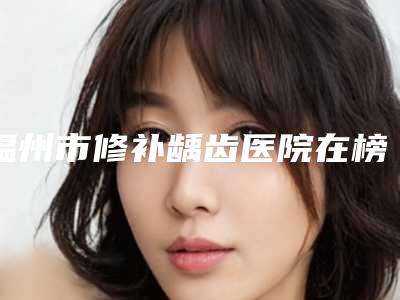 温州市修补龋齿医院在榜清单前10挨个分析(温州徐丽丹口腔别错过)