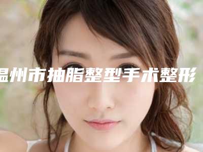 温州市抽脂整型手术整形医院排名前十位-抽脂整型手术手术整形需要多少钱