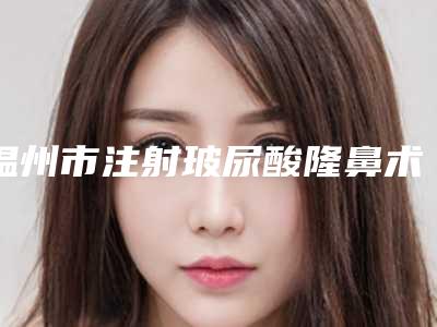 温州市注射玻尿酸隆鼻术医生在榜名单前10名强榜权威资料-温州市注射玻尿酸隆鼻术医生