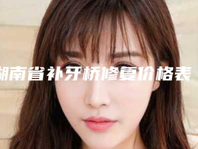 湖南省补牙桥修复价格表(费用)新版来袭-湖南省补牙桥修复价格