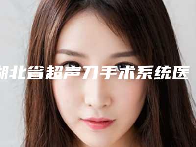 湖北省超声刀手术系统医院排名榜前十名你都知道哪些（湖北省超声刀手术系统整形医院）