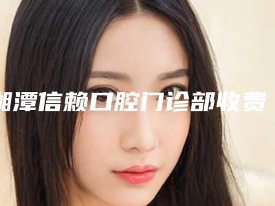 湘潭信赖口腔门诊部收费标准2025优惠闪爆出炉-钟孟广医生简介