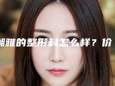 湘雅的整形科怎么样?价格表+做鼻子对比图+医生介绍~