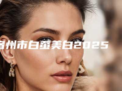 宿州市白蚕美白2025价格表(价目)一览-宿州市白蚕美白一次价格多少钱