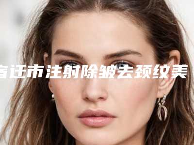 宿迁市注射除皱去颈纹美容整形医院(沭阳县姚军医疗美容诊所强势上榜)