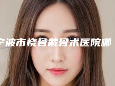 宁波市桡骨截骨术医院哪家比较好(宁波鄞州修和医疗美容门诊部排行榜简述)